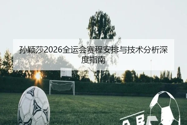 孙颖莎2026全运会赛程安排与技术分析深度指南
